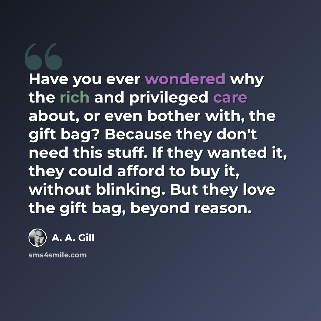 “Have you ever wondered why the rich and privileged care about, or even bother with, the gift bag? Because they don't need this stuff. If they wanted it, they could afford to buy it, without blinking. But they love the gift bag, beyond reason.” quote by A. A. Gill