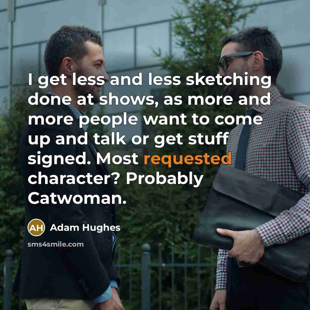“I get less and less sketching done at shows, as more and more people want to come up and talk or get stuff signed. Most requested character? Probably Catwoman.” quote by Adam Hughes