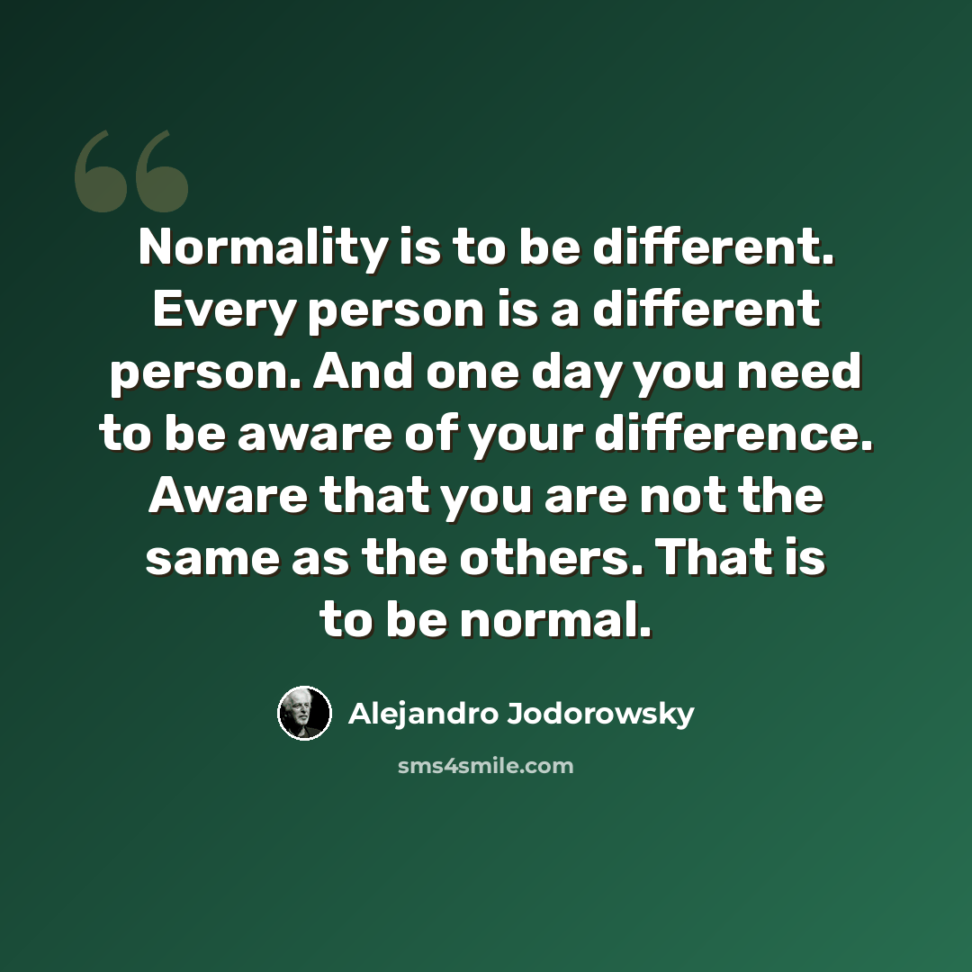 “Normality is to be different. Every person is a different person. And one day you need to be aware of your difference. Aware that you are not the same as the others. That is to be normal.” quote by Alejandro Jodorowsky