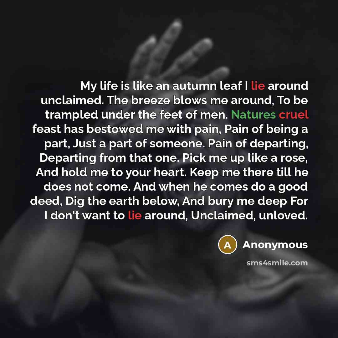 “My life is like an autumn leaf I lie around unclaimed. The breeze blows me around, To be trampled under the feet of men. Natures cruel feast has bestowed me with pain, Pain of being a part, Just a part of someone. Pain of departing, Departing from that one. Pick me up like a rose, And hold me to…” quote by Anonymous