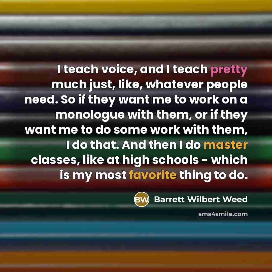 “I teach voice, and I teach pretty much just, like, whatever people need. So if they want me to work on a monologue with them, or if they want me to do some work with them, I do that. And then I do master classes, like at high schools - which is my most favorite thing to do.” quote by Barrett Wilbert Weed