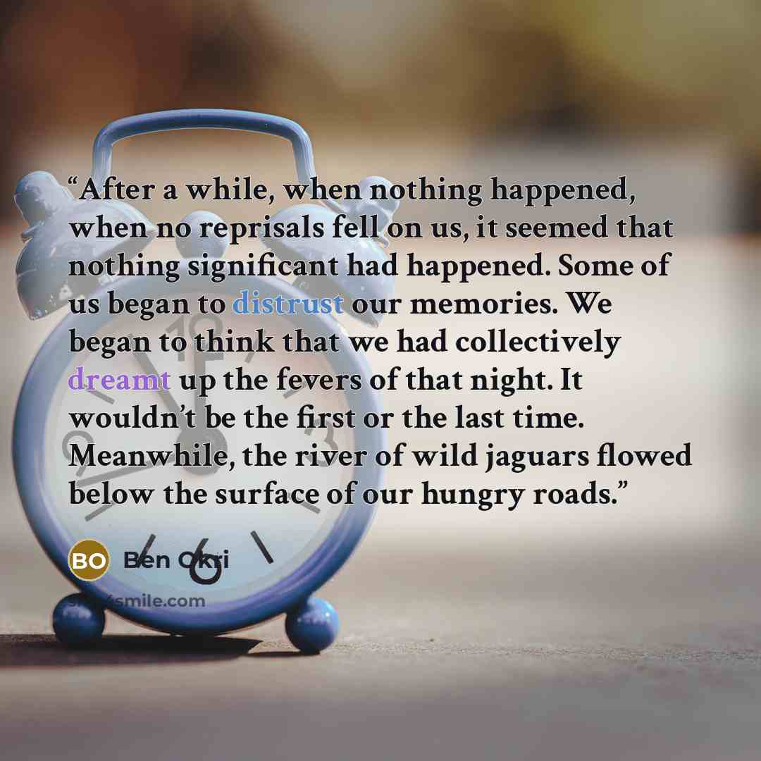 “After a while, when nothing happened, when no reprisals fell on us, it seemed that nothing significant had happened. Some of us began to distrust our memories. We began to think that we had collectively dreamt up the fevers of that night. It wouldn’t be the first or the last time. Meanwhile, the…” quote by Ben Okri