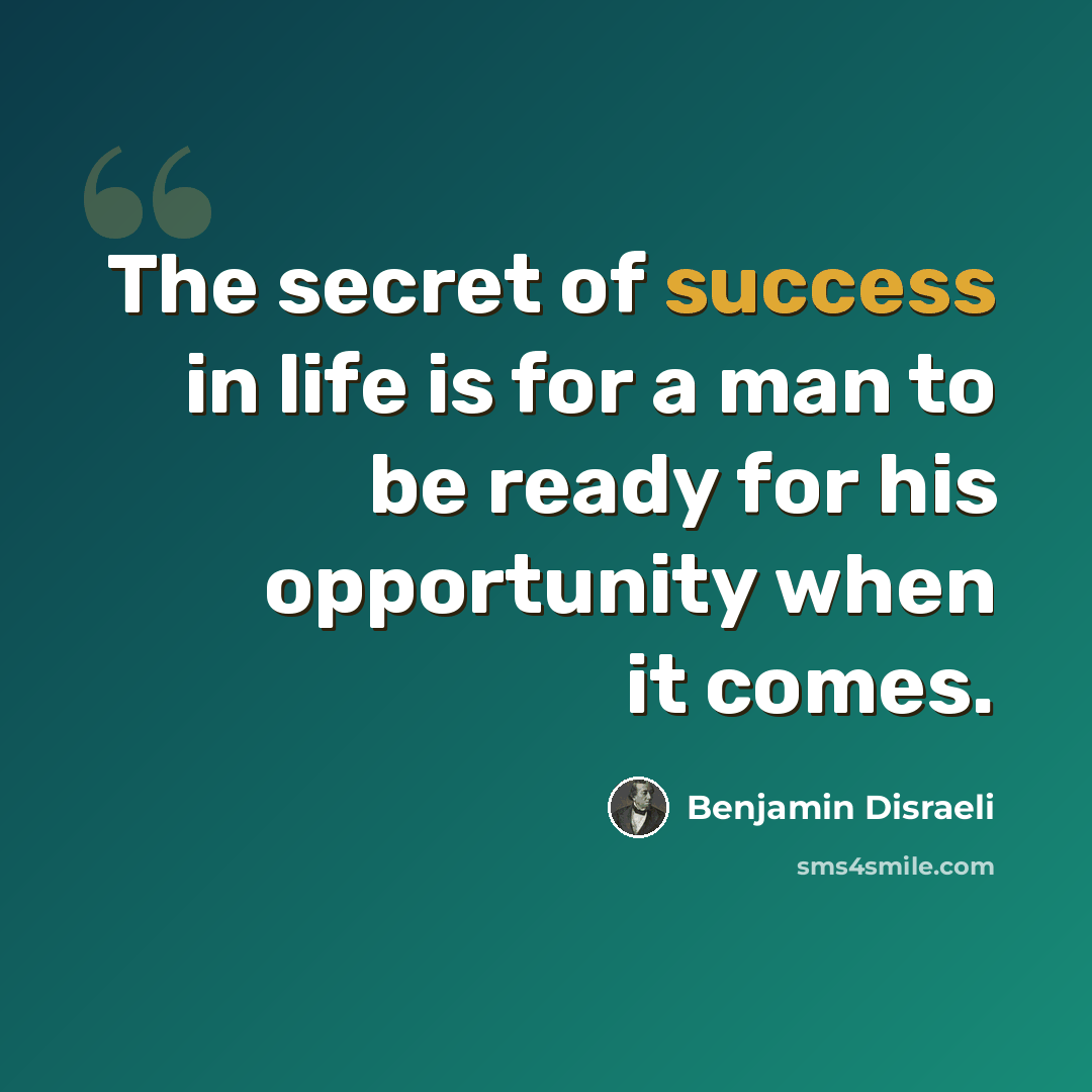 “The secret of success in life is for a man to be ready for his opportunity when it comes.” quote by Benjamin Disraeli