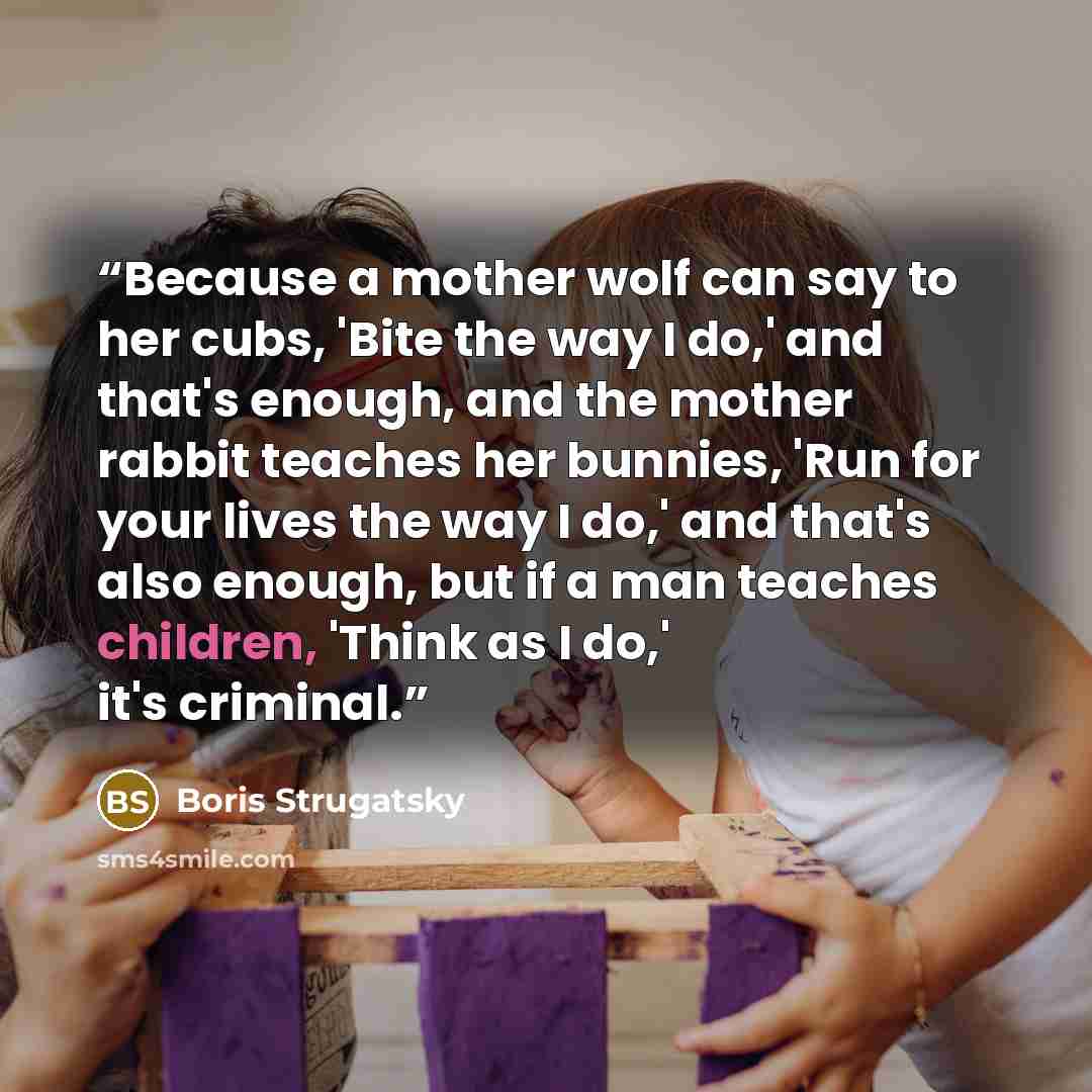 “Because a mother wolf can say to her cubs, 'Bite the way I do,' and that's enough, and the mother rabbit teaches her bunnies, 'Run for your lives the way I do,' and that's also enough, but if a man teaches children, 'Think as I do,' it's criminal.” quote by Boris Strugatsky