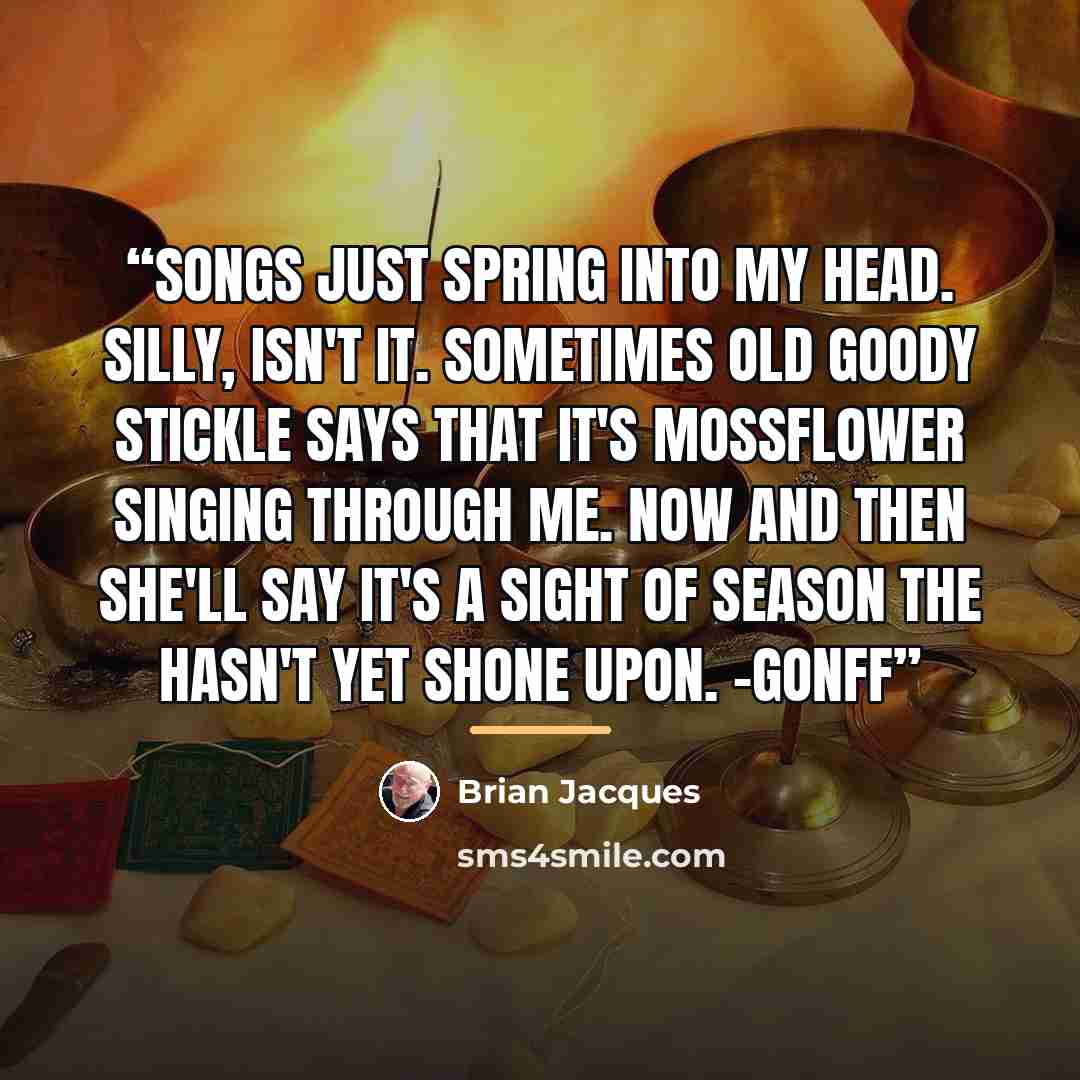 “Songs just spring into my head. Silly, isn't it. Sometimes old Goody Stickle says that it's Mossflower singing through me. Now and then she'll say it's a sight of season the hasn't yet shone upon. -Gonff” quote by Brian Jacques