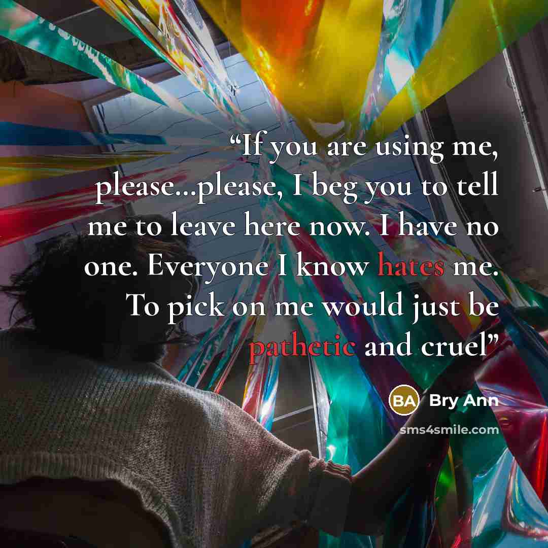 “If you are using me, please…please, I beg you to tell me to leave here now. I have no one. Everyone I know hates me. To pick on me would just be pathetic and cruel” quote by Bry Ann