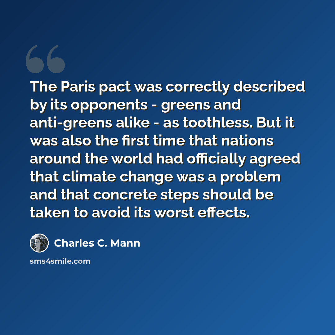“The Paris pact was correctly described by its opponents - greens and anti-greens alike - as toothless. But it was also the first time that nations around the world had officially agreed that climate change was a problem and that concrete steps should be taken to avoid its worst effects.” quote by Charles C. Mann