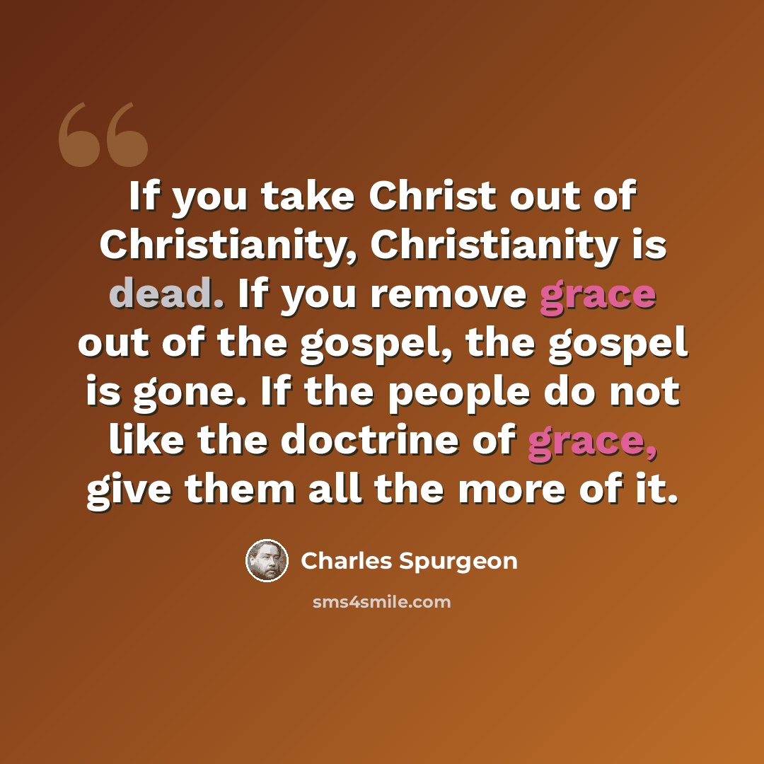 “If you take Christ out of Christianity, Christianity is dead. If you remove grace out of the gospel, the gospel is gone. If the people do not like the doctrine of grace, give them all the more of it.” quote by Charles Spurgeon