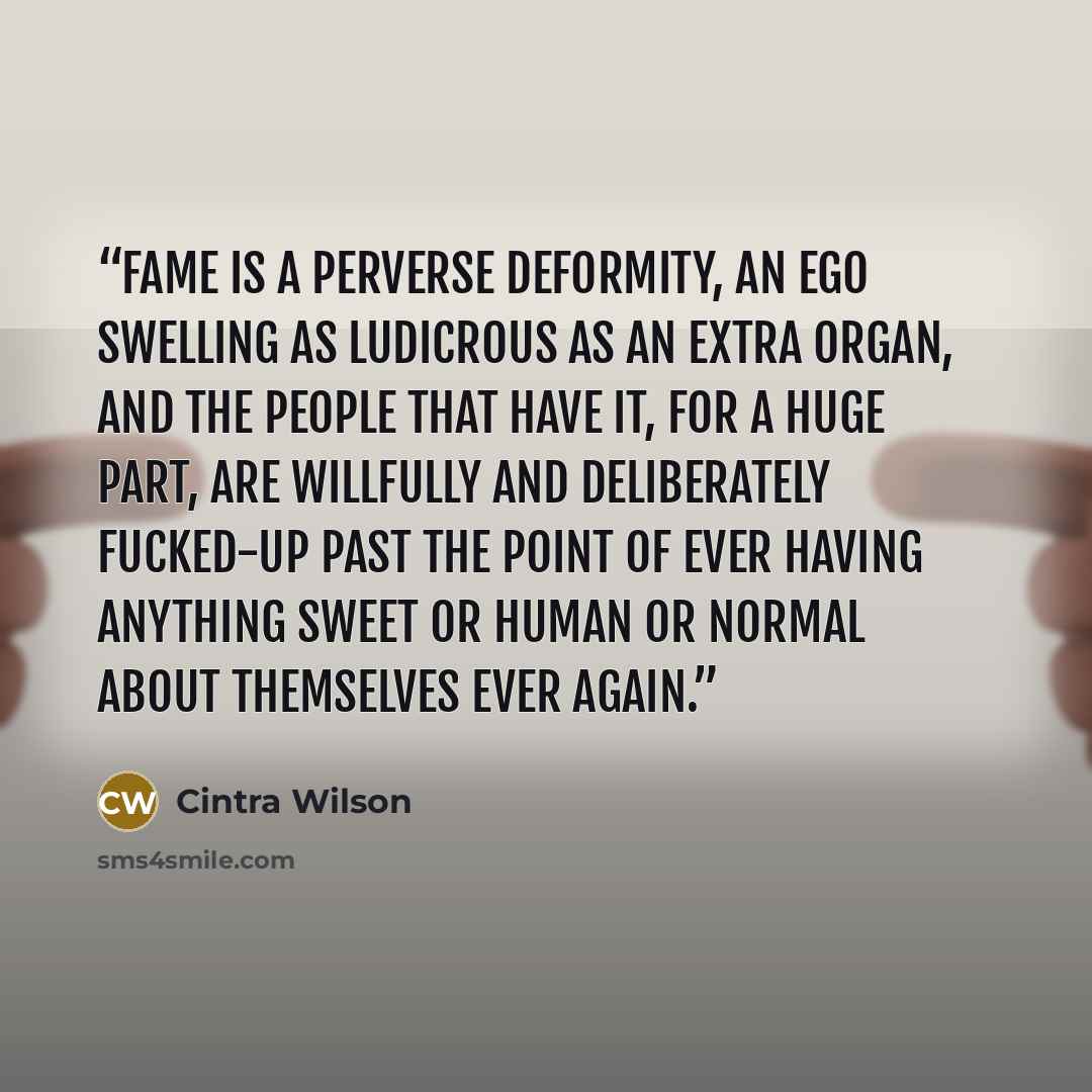 “Fame is a perverse deformity, an ego swelling as ludicrous as an extra organ, and the people that have it, for a huge part, are willfully and deliberately fucked-up past the point of ever having anything sweet or human or normal about themselves ever again.” quote by Cintra Wilson