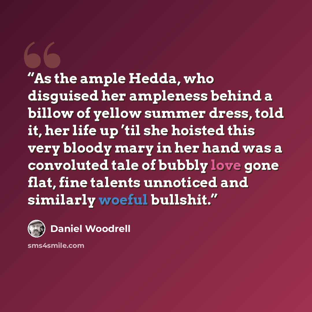 “As the ample Hedda, who disguised her ampleness behind a billow of yellow summer dress, told it, her life up ’til she hoisted this very bloody mary in her hand was a convoluted tale of bubbly love gone flat, fine talents unnoticed and similarly woeful bullshit.” quote by Daniel Woodrell
