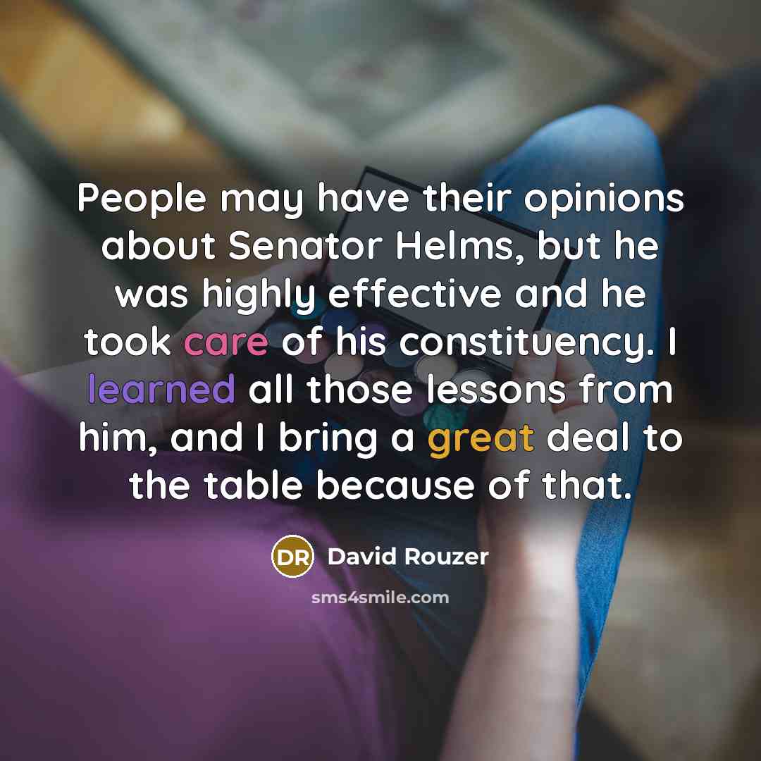 “People may have their opinions about Senator Helms, but he was highly effective and he took care of his constituency. I learned all those lessons from him, and I bring a great deal to the table because of that.” quote by David Rouzer