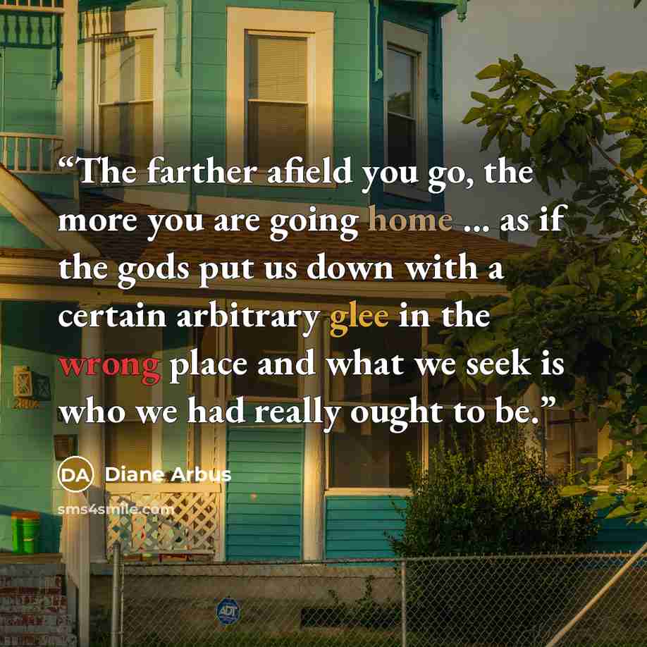 “The farther afield you go, the more you are going home ... as if the gods put us down with a certain arbitrary glee in the wrong place and what we seek is who we had really ought to be.” quote by Diane Arbus