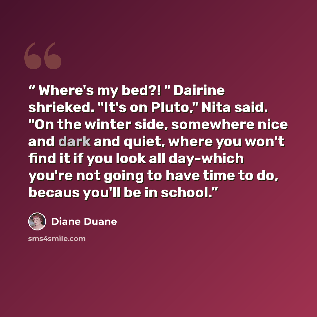 “Where's my bed?! " Dairine shrieked. "It's on Pluto," Nita said. "On the winter side, somewhere nice and dark and quiet, where you won't find it if you look all day-which you're not going to have time to do, becaus you'll be in school.” quote by Diane Duane