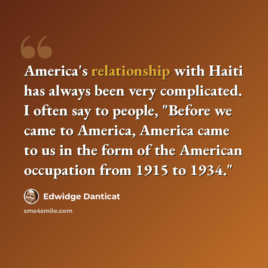 “America's relationship with Haiti has always been very complicated. I often say to people, "Before we came to America, America came to us in the form of the American occupation from 1915 to 1934."” quote by Edwidge Danticat
