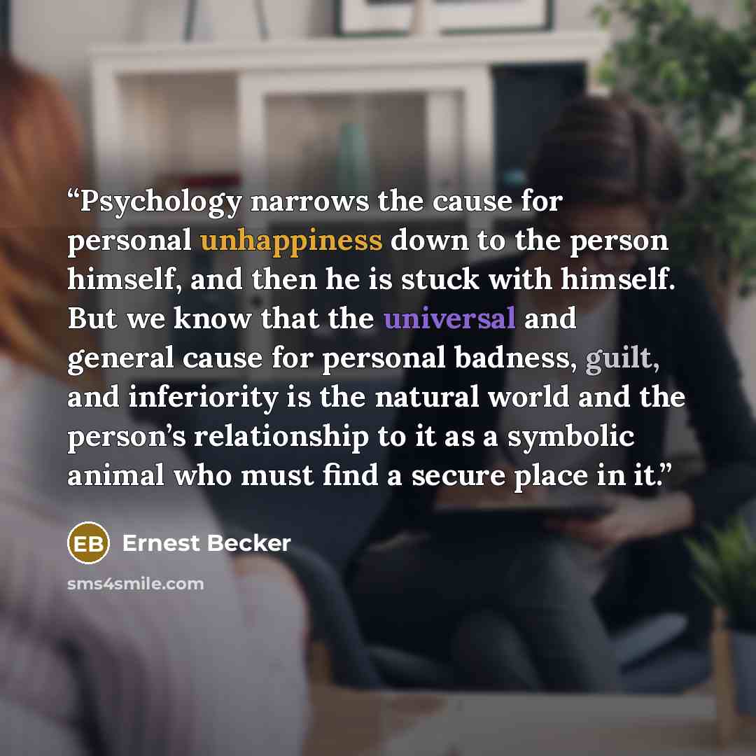 “Psychology narrows the cause for personal unhappiness down to the person himself, and then he is stuck with himself. But we know that the universal and general cause for personal badness, guilt, and inferiority is the natural world and the person’s relationship to it as a symbolic animal who must…” quote by Ernest Becker