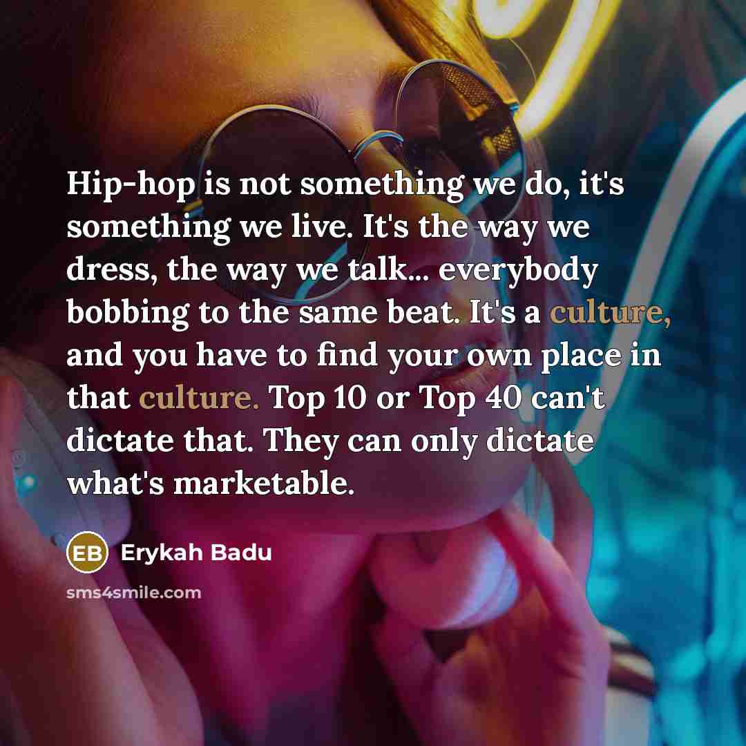 “Hip-hop is not something we do, it's something we live. It's the way we dress, the way we talk... everybody bobbing to the same beat. It's a culture, and you have to find your own place in that culture. Top 10 or Top 40 can't dictate that. They can only dictate what's marketable.” quote by Erykah Badu