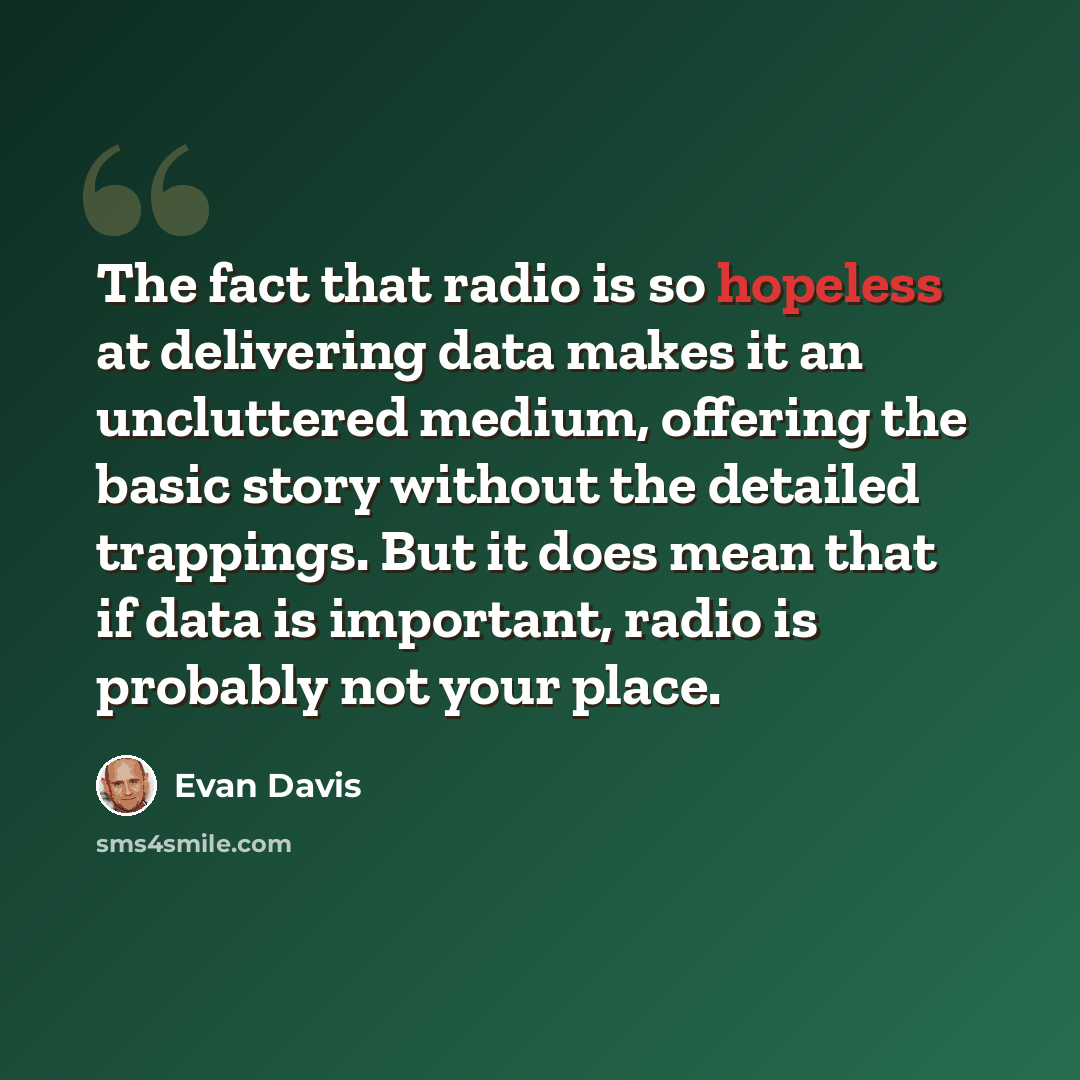 “The fact that radio is so hopeless at delivering data makes it an uncluttered medium, offering the basic story without the detailed trappings. But it does mean that if data is important, radio is probably not your place.” quote by Evan Davis