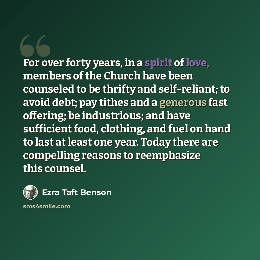 “For over forty years, in a spirit of love, members of the Church have been counseled to be thrifty and self-reliant; to avoid debt; pay tithes and a generous fast offering; be industrious; and have sufficient food, clothing, and fuel on hand to last at least one year. Today there are compelling…” quote by Ezra Taft Benson