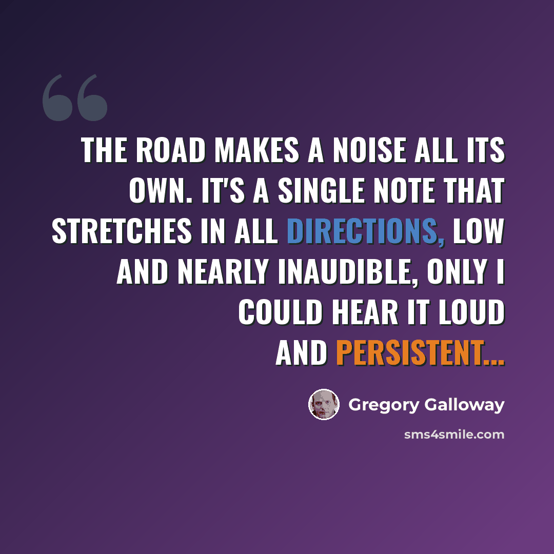 “The road makes a noise all its own. It's a single note that stretches in all directions, low and nearly inaudible, only I could hear it loud and persistent...” quote by Gregory Galloway