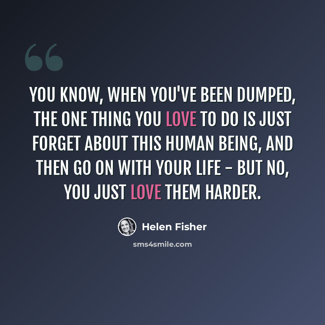 “You know, when you've been dumped, the one thing you love to do is just forget about this human being, and then go on with your life - but no, you just love them harder.” quote by Helen Fisher