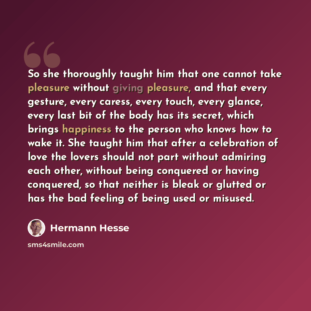 “So she thoroughly taught him that one cannot take pleasure without giving pleasure, and that every gesture, every caress, every touch, every glance, every last bit of the body has its secret, which brings happiness to the person who knows how to wake it. She taught him that after a celebration of…” quote by Hermann Hesse