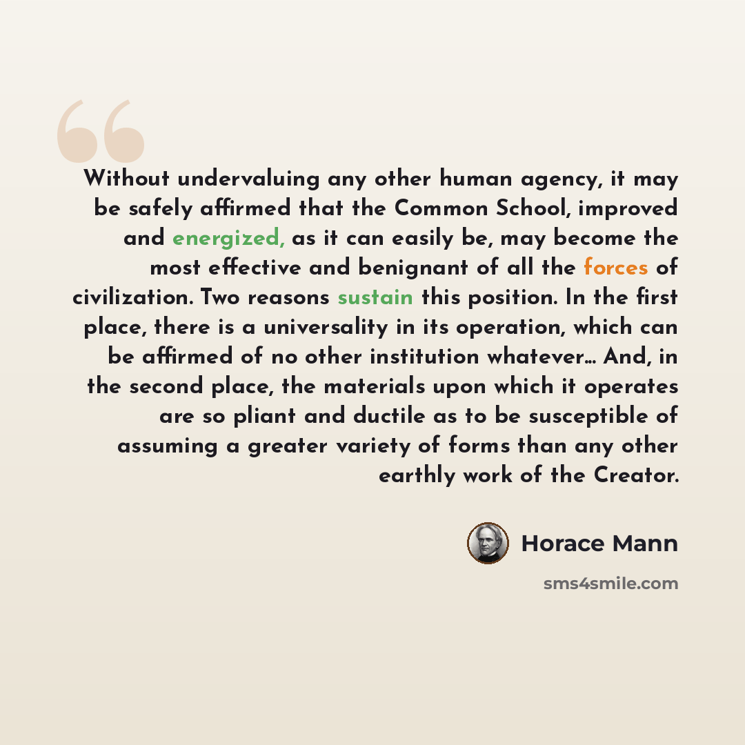 “Without undervaluing any other human agency, it may be safely affirmed that the Common School, improved and energized, as it can easily be, may become the most effective and benignant of all the forces of civilization. Two reasons sustain this position. In the first place, there is a universality…” quote by Horace Mann