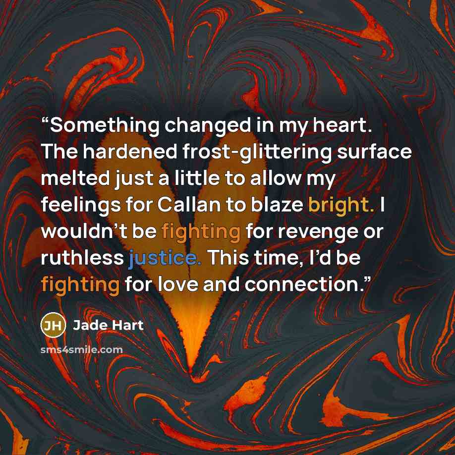 “Something changed in my heart. The hardened frost-glittering surface melted just a little to allow my feelings for Callan to blaze bright. I wouldn’t be fighting for revenge or ruthless justice. This time, I’d be fighting for love and connection.” quote by Jade Hart