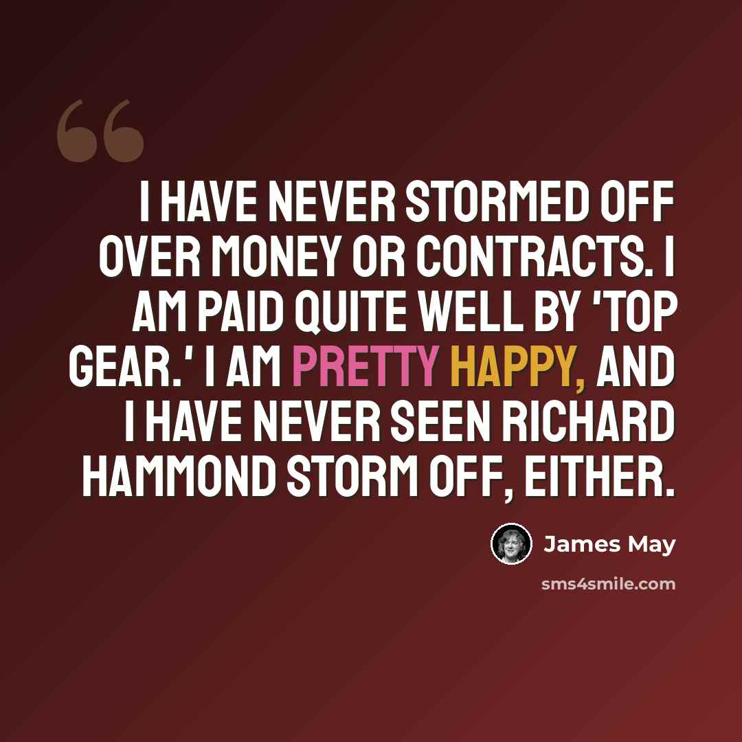 “I have never stormed off over money or contracts. I am paid quite well by 'Top Gear.' I am pretty happy, and I have never seen Richard Hammond storm off, either.” quote by James May
