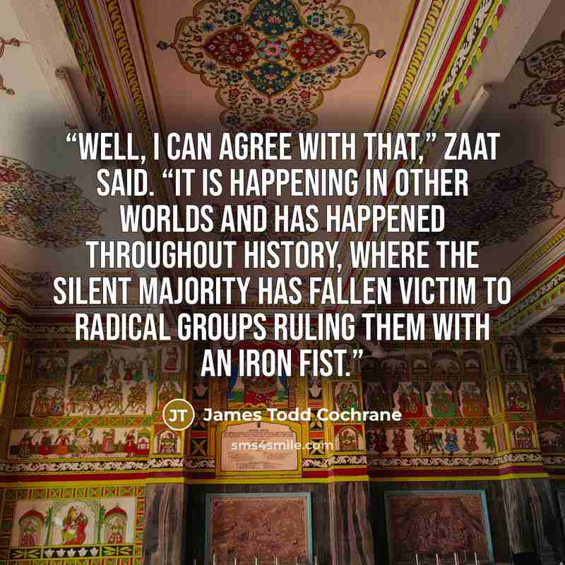 “Well, I can agree with that,” Zaat said. “It is happening in other worlds and has happened throughout history, where the silent majority has fallen victim to radical groups ruling them with an iron fist.” quote by James Todd Cochrane