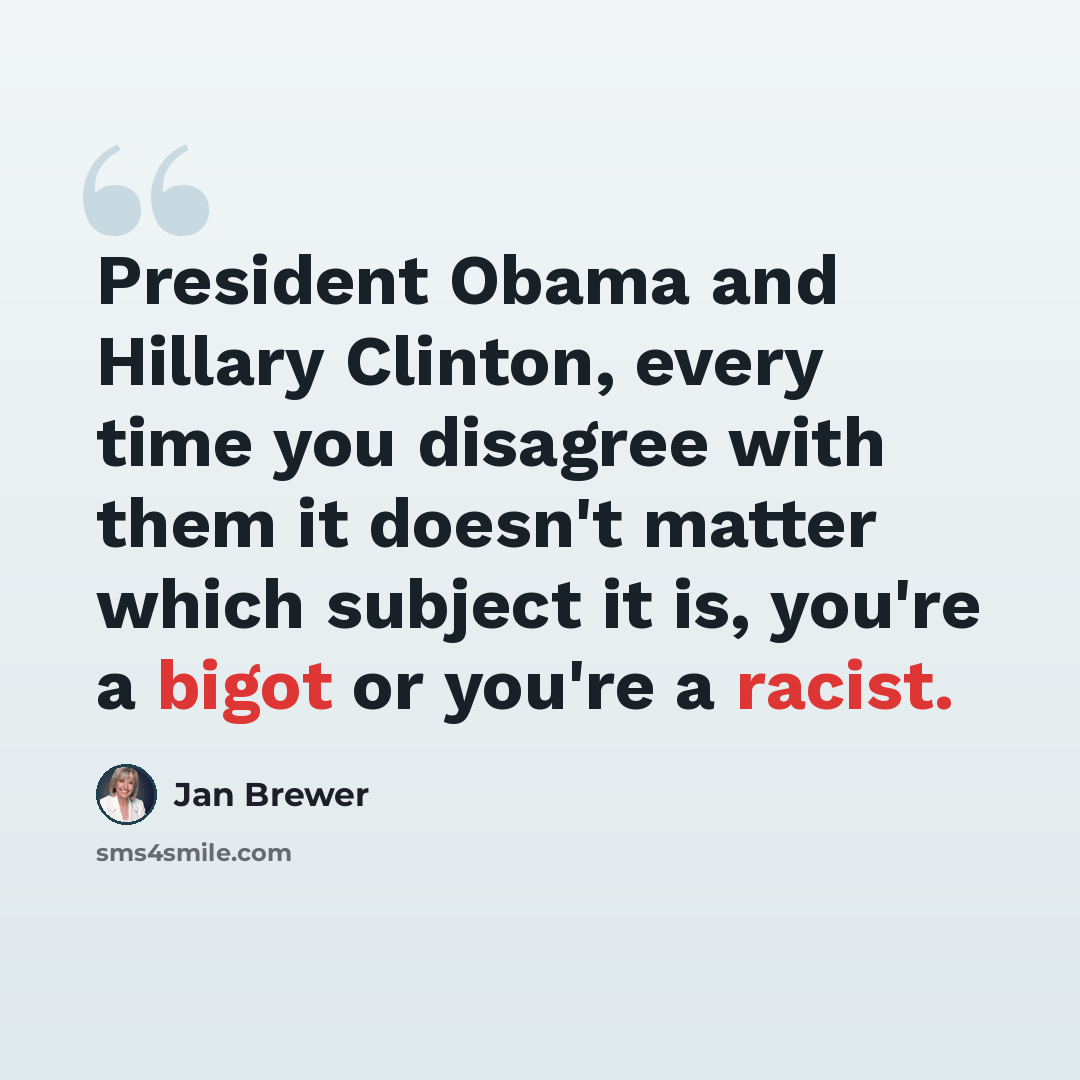 “President Obama and Hillary Clinton, every time you disagree with them it doesn't matter which subject it is, you're a bigot or you're a racist.” quote by Jan Brewer