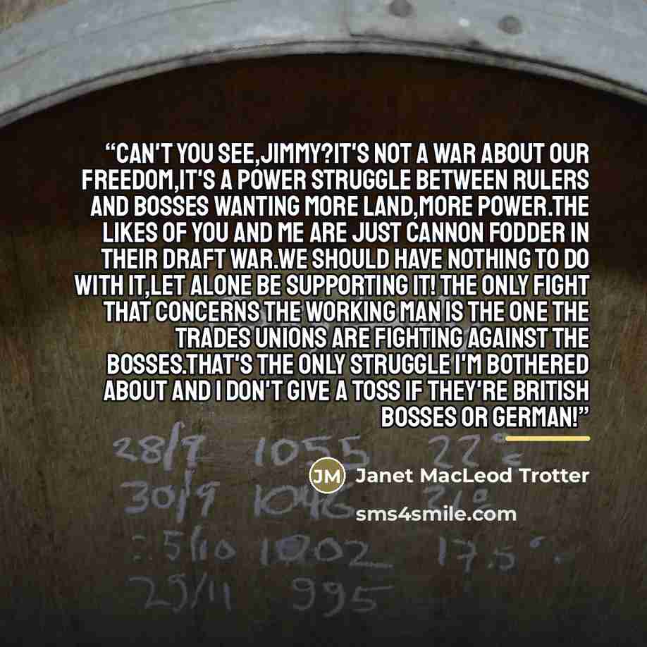 “Can't you see,Jimmy?It's not a war about our freedom,it's a power struggle between rulers and bosses wanting more land,more power.The likes of you and me are just cannon fodder in their draft war.We should have nothing to do with it,let alone be supporting it! The only fight that concerns the…” quote by Janet MacLeod Trotter