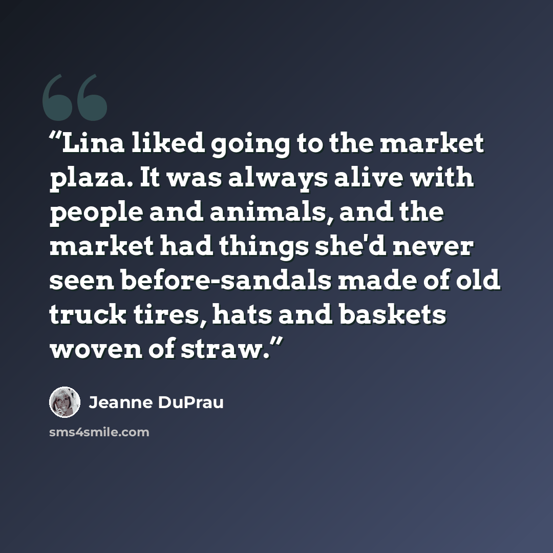 “Lina liked going to the market plaza. It was always alive with people and animals, and the market had things she'd never seen before-sandals made of old truck tires, hats and baskets woven of straw.” quote by Jeanne DuPrau