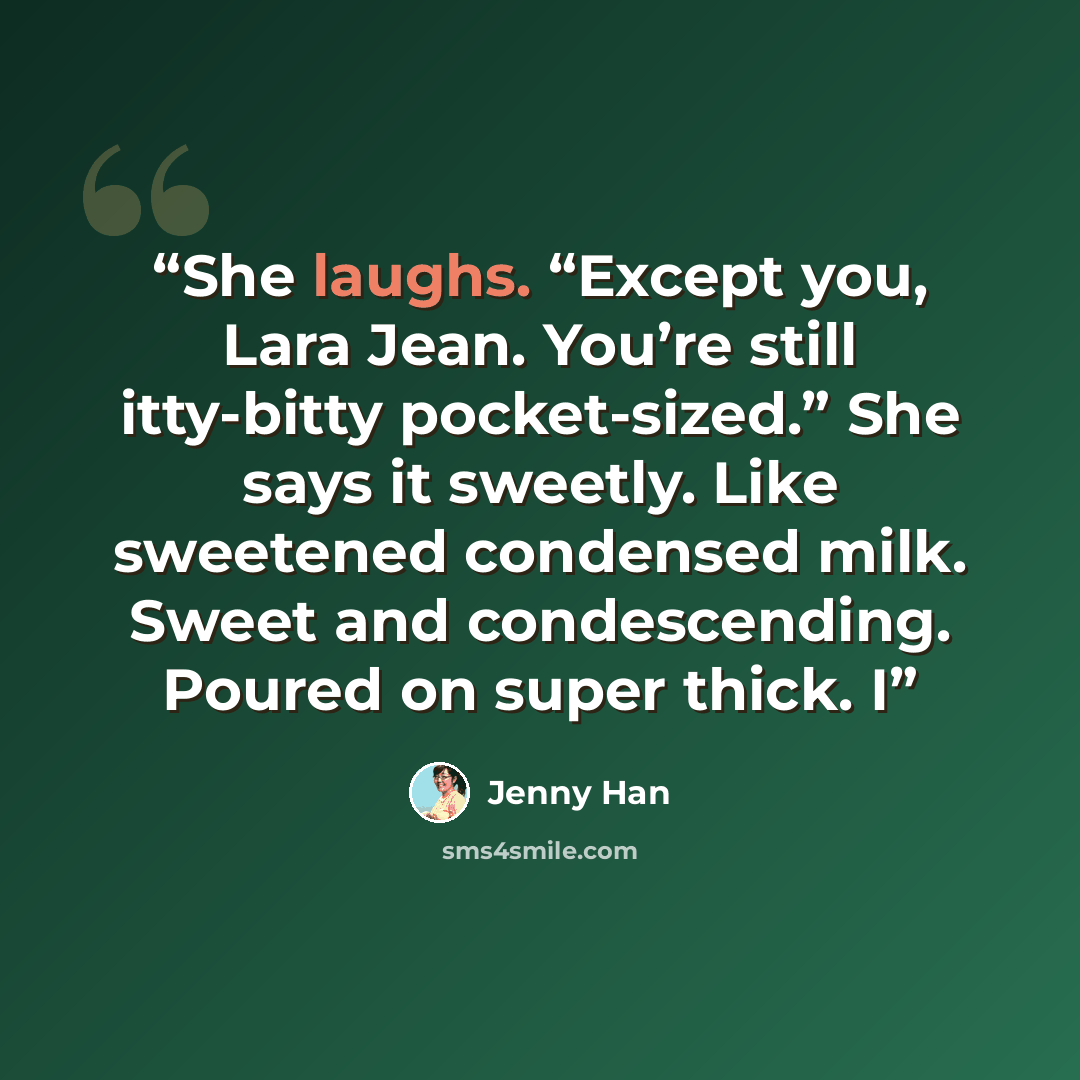“She laughs. “Except you, Lara Jean. You’re still itty-bitty pocket-sized.” She says it sweetly. Like sweetened condensed milk. Sweet and condescending. Poured on super thick. I” quote by Jenny Han