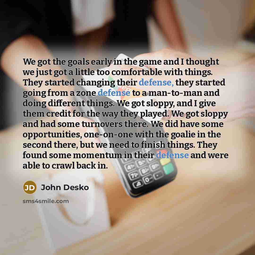“We got the goals early in the game and I thought we just got a little too comfortable with things. They started changing their defense, they started going from a zone defense to a man-to-man and doing different things. We got sloppy, and I give them credit for the way they played. We got sloppy…” quote by John Desko