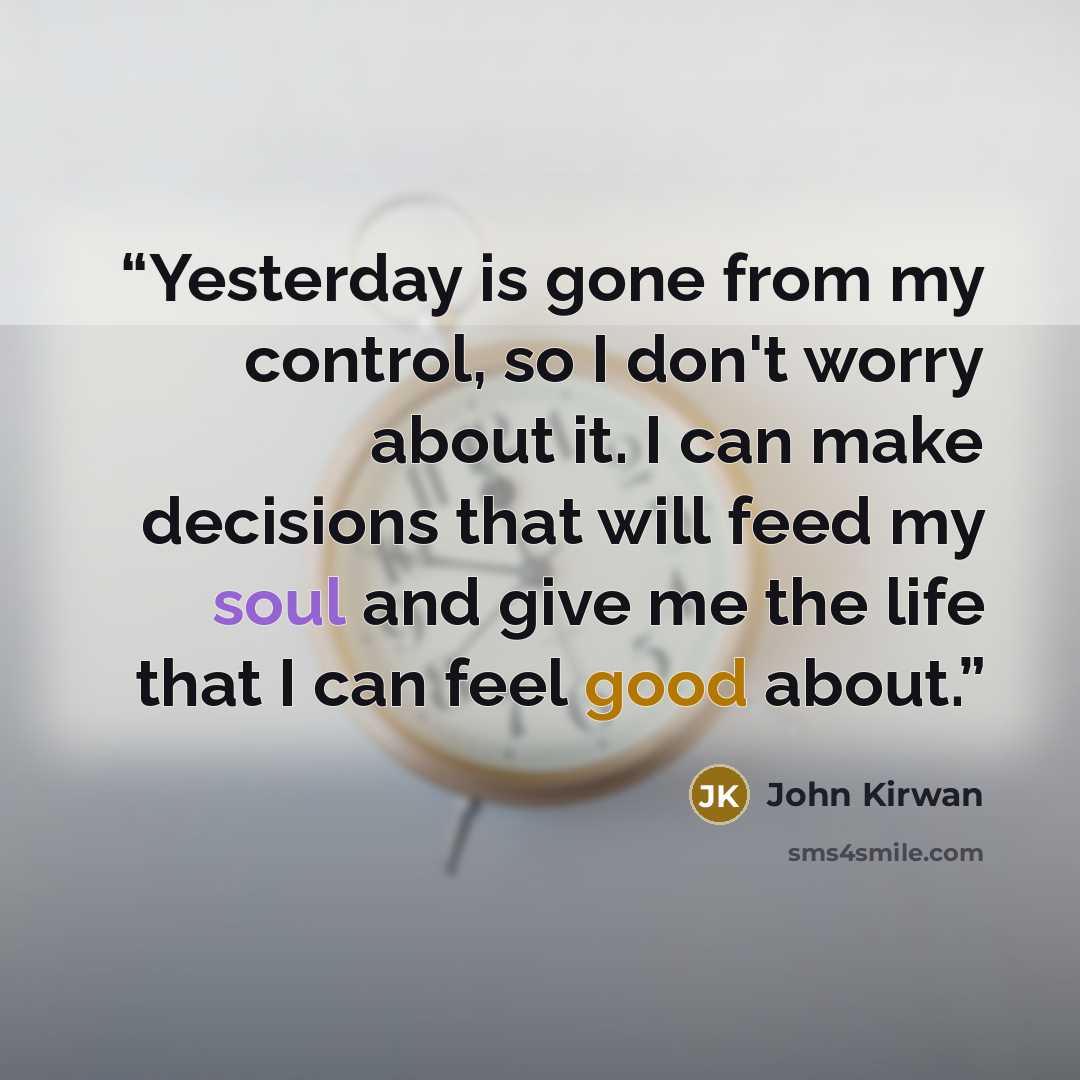 “Yesterday is gone from my control, so I don't worry about it. I can make decisions that will feed my soul and give me the life that I can feel good about.” quote by John Kirwan