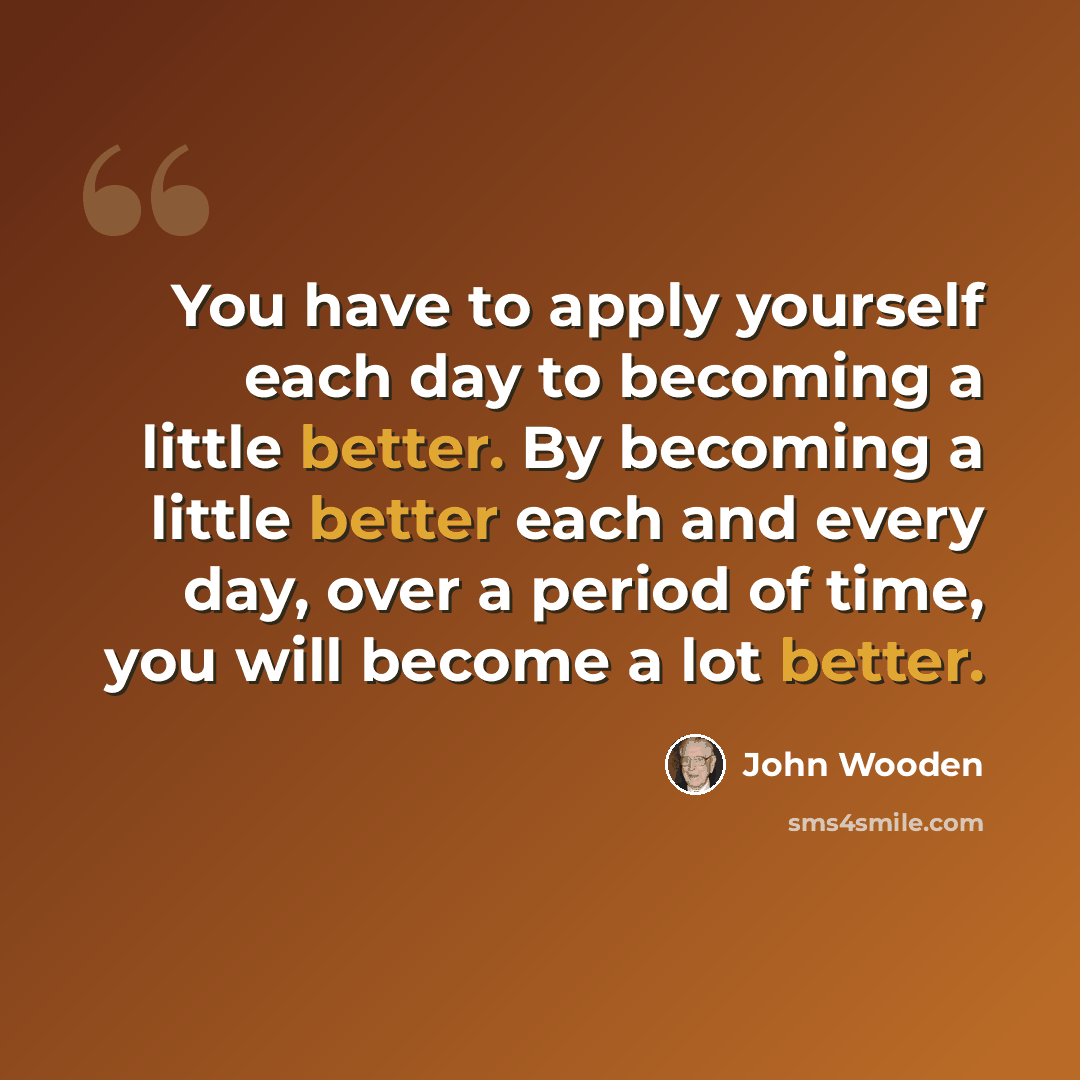 “You have to apply yourself each day to becoming a little better. By becoming a little better each and every day, over a period of time, you will become a lot better.” quote by John Wooden