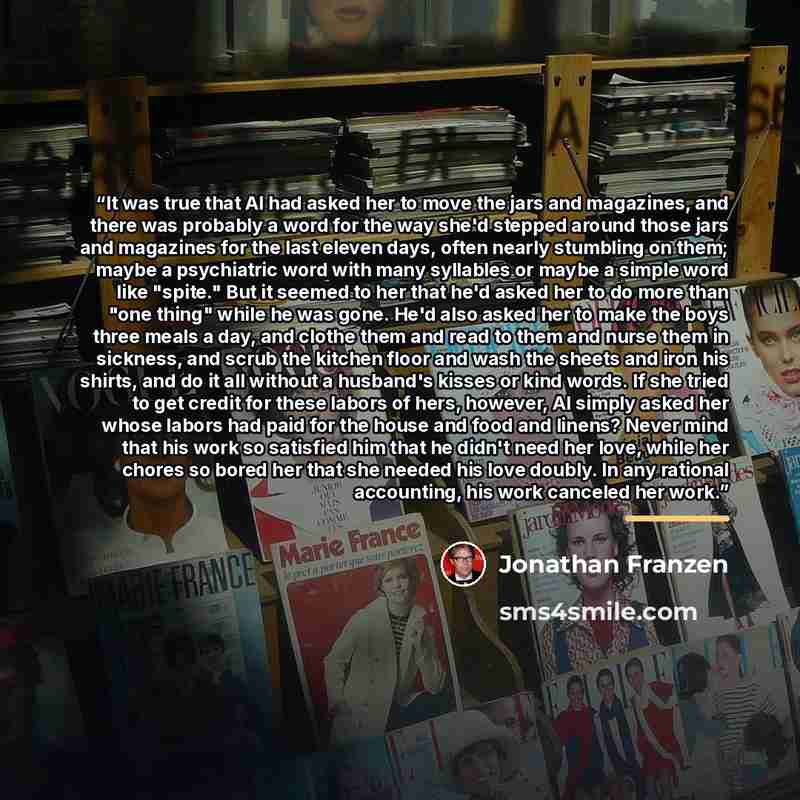 “It was true that Al had asked her to move the jars and magazines, and there was probably a word for the way she'd stepped around those jars and magazines for the last eleven days, often nearly stumbling on them; maybe a psychiatric word with many syllables or maybe a simple word like "spite." But…” quote by Jonathan Franzen