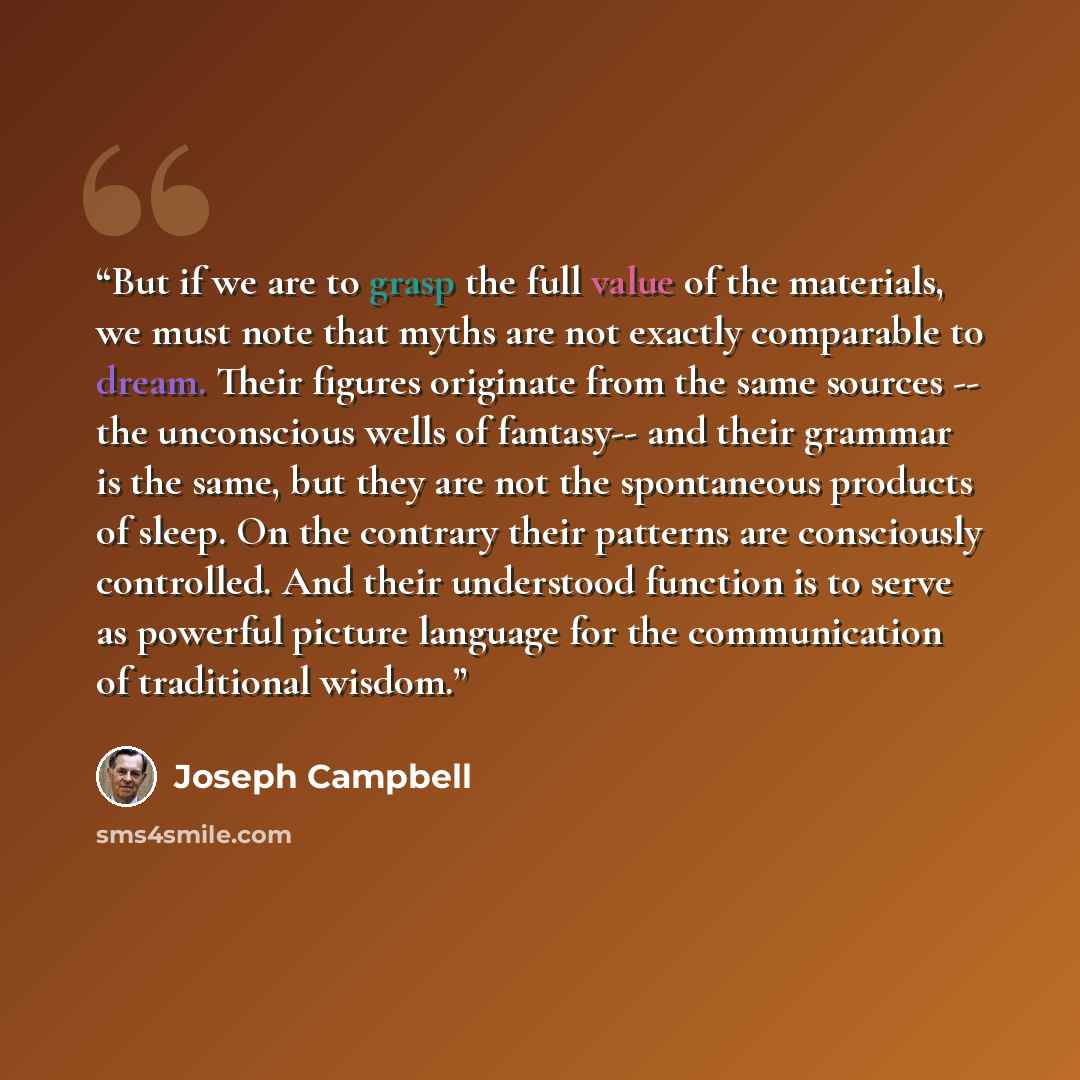 “But if we are to grasp the full value of the materials, we must note that myths are not exactly comparable to dream. Their figures originate from the same sources -- the unconscious wells of fantasy-- and their grammar is the same, but they are not the spontaneous products of sleep. On the…” quote by Joseph Campbell