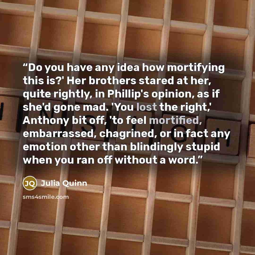 “Do you have any idea how mortifying this is?' Her brothers stared at her, quite rightly, in Phillip's opinion, as if she'd gone mad. 'You lost the right,' Anthony bit off, 'to feel mortified, embarrassed, chagrined, or in fact any emotion other than blindingly stupid when you ran off without a word.” quote by Julia Quinn