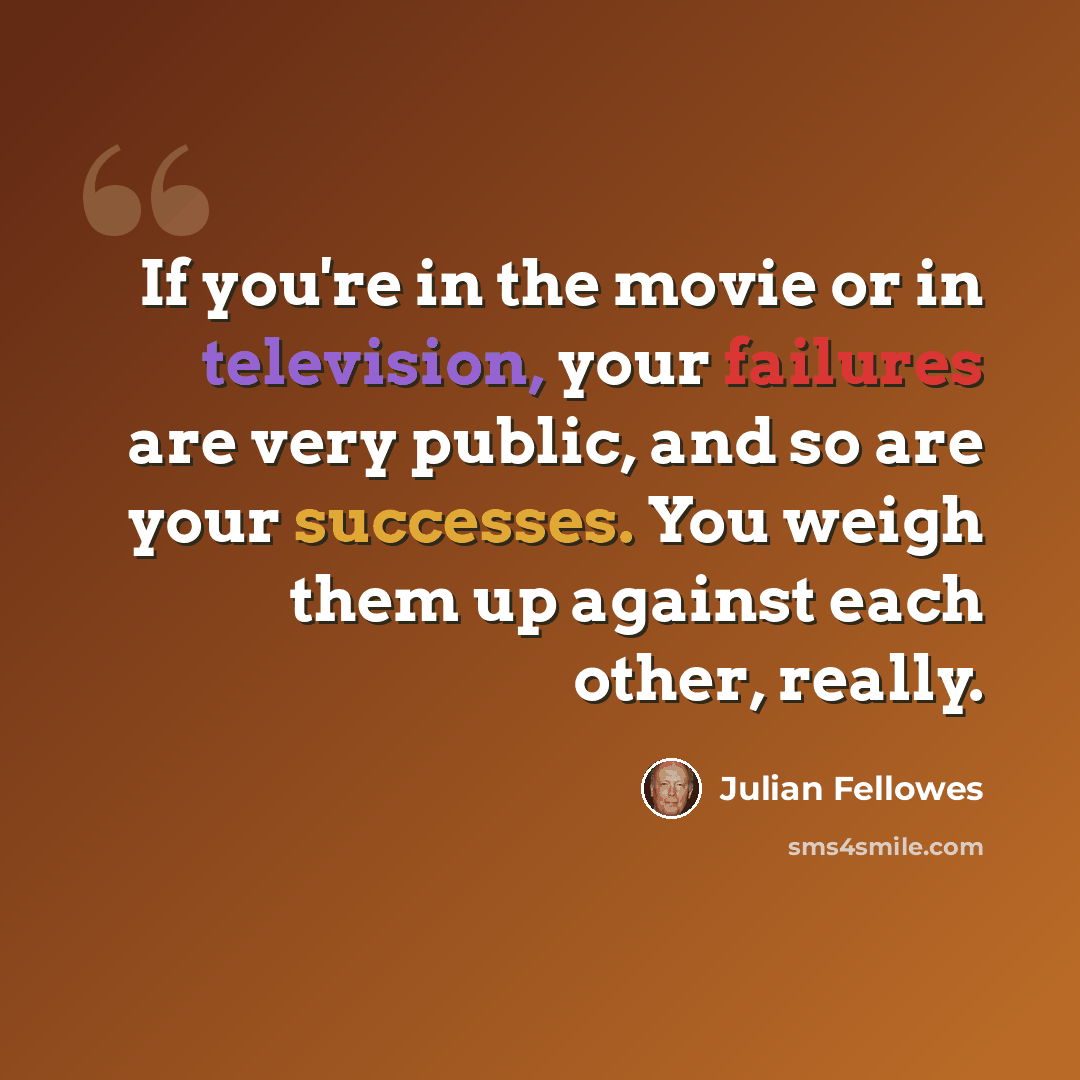 “If you're in the movie or in television, your failures are very public, and so are your successes. You weigh them up against each other, really.” quote by Julian Fellowes