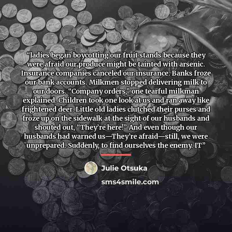 “ladies began boycotting our fruit stands because they were afraid our produce might be tainted with arsenic. Insurance companies canceled our insurance. Banks froze our bank accounts. Milkmen stopped delivering milk to our doors. “Company orders,” one tearful milkman explained. Children took one…” quote by Julie Otsuka