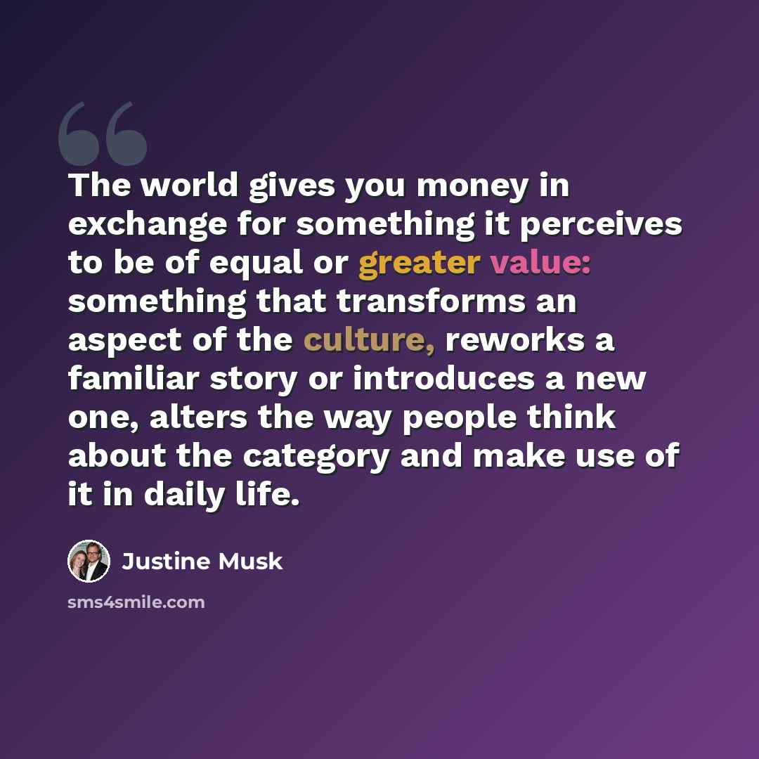 “The world gives you money in exchange for something it perceives to be of equal or greater value: something that transforms an aspect of the culture, reworks a familiar story or introduces a new one, alters the way people think about the category and make use of it in daily life.” quote by Justine Musk