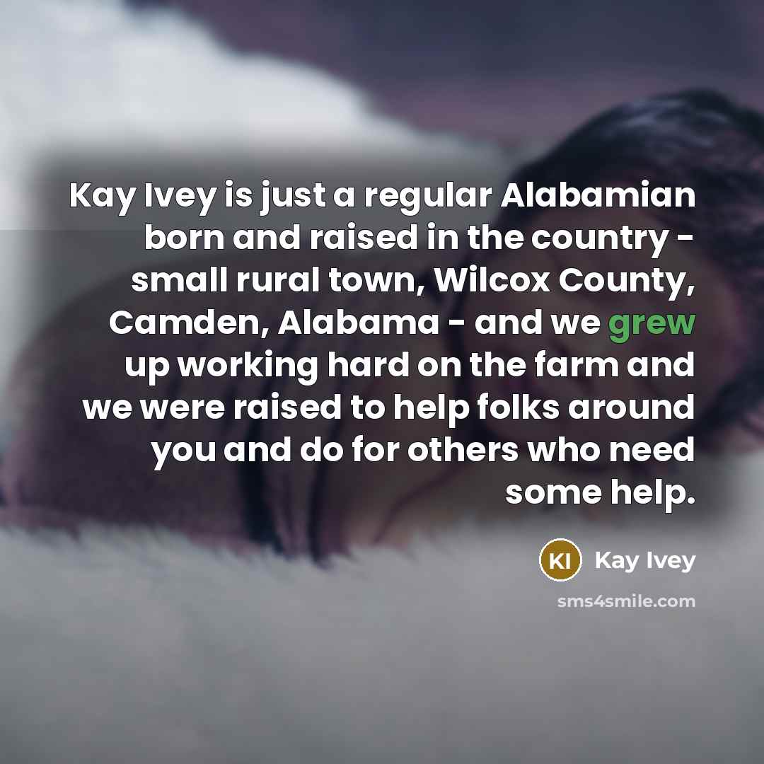 “Kay Ivey is just a regular Alabamian born and raised in the country - small rural town, Wilcox County, Camden, Alabama - and we grew up working hard on the farm and we were raised to help folks around you and do for others who need some help.” quote by Kay Ivey