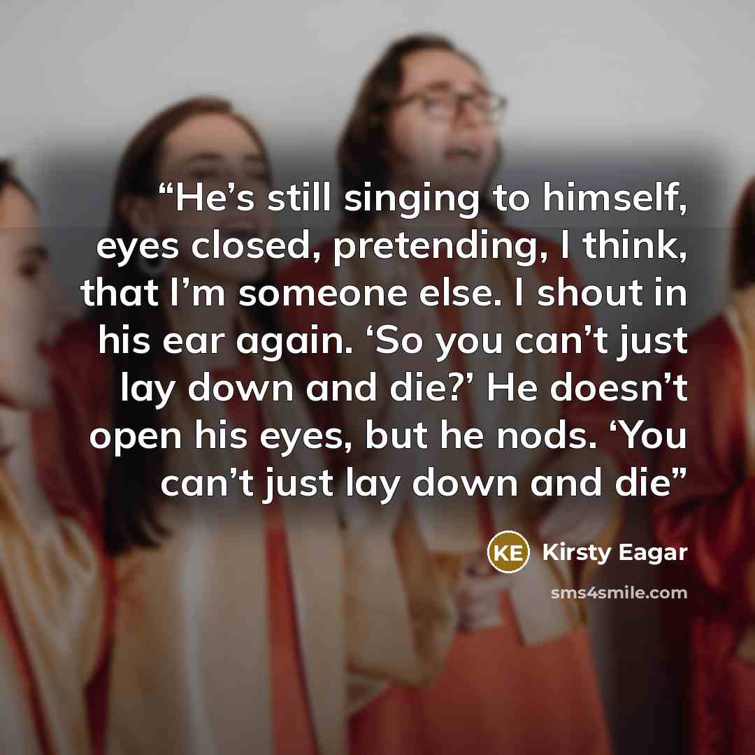 “He’s still singing to himself, eyes closed, pretending, I think, that I’m someone else. I shout in his ear again. ‘So you can’t just lay down and die?’ He doesn’t open his eyes, but he nods. ‘You can’t just lay down and die” quote by Kirsty Eagar