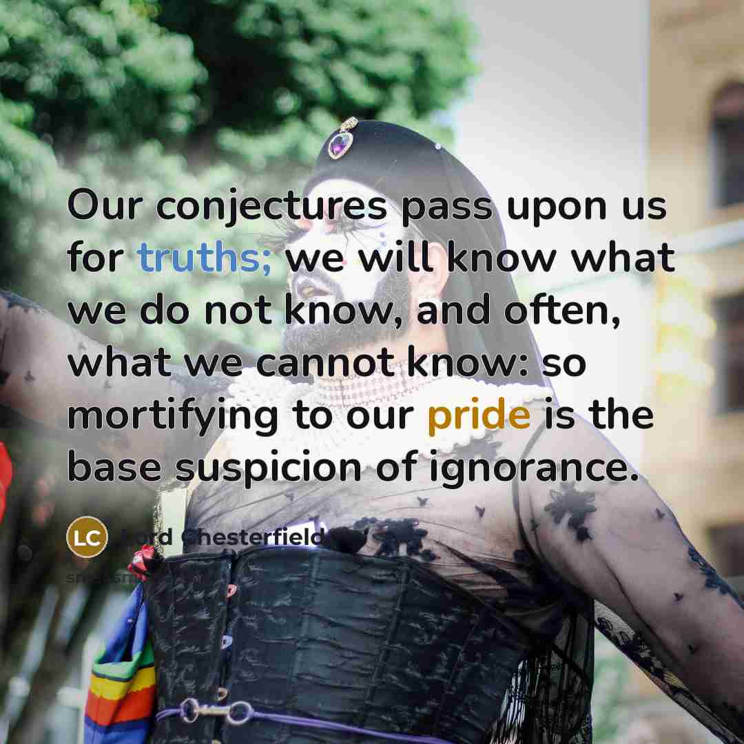 “Our conjectures pass upon us for truths; we will know what we do not know, and often, what we cannot know: so mortifying to our pride is the base suspicion of ignorance.” quote by Lord Chesterfield