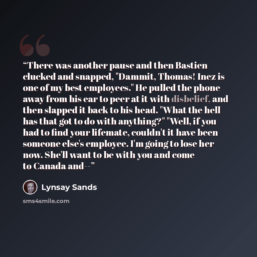 “There was another pause and then Bastien clucked and snapped, "Dammit, Thomas! Inez is one of my best employees." He pulled the phone away from his ear to peer at it with disbelief, and then slapped it back to his head. "What the hell has that got to do with anything?" "Well, if you had to find…” quote by Lynsay Sands
