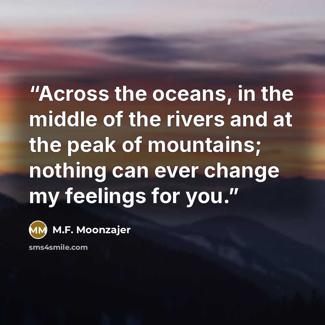 “Across the oceans, in the middle of the rivers and at the peak of mountains; nothing can ever change my feelings for you.” quote by M.F. Moonzajer