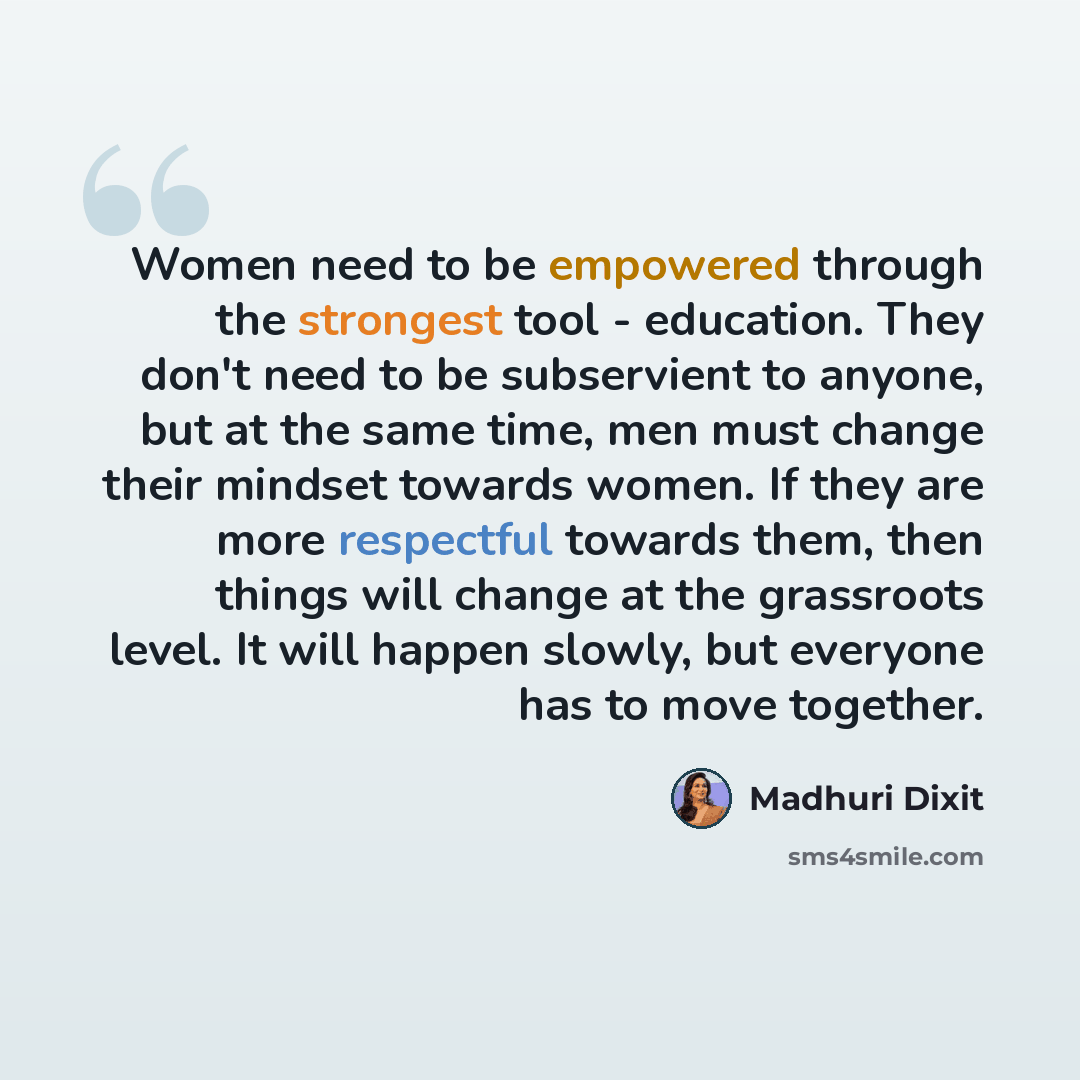 “Women need to be empowered through the strongest tool - education. They don't need to be subservient to anyone, but at the same time, men must change their mindset towards women. If they are more respectful towards them, then things will change at the grassroots level. It will happen slowly, but…” quote by Madhuri Dixit
