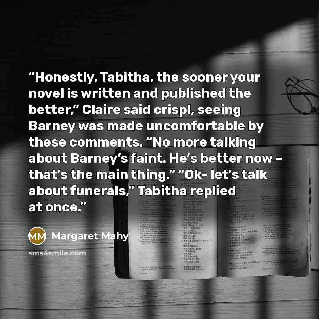 “Honestly, Tabitha, the sooner your novel is written and published the better,” Claire said crispl, seeing Barney was made uncomfortable by these comments. “No more talking about Barney’s faint. He’s better now – that’s the main thing.” “Ok- let’s talk about funerals,” Tabitha replied at once.” quote by Margaret Mahy