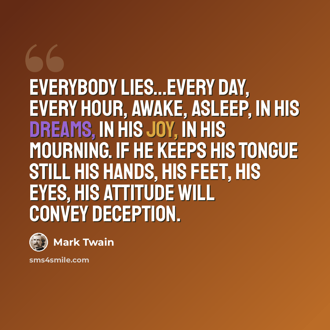 “Everybody lies...every day, every hour, awake, asleep, in his dreams, in his joy, in his mourning. If he keeps his tongue still his hands, his feet, his eyes, his attitude will convey deception.” quote by Mark Twain